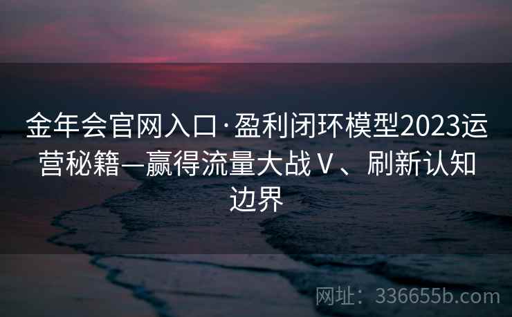 金年会官网入口·盈利闭环模型2023运营秘籍—赢得流量大战Ⅴ、刷新认知边界 金年会官网入口·盈利闭环模型2023运营秘籍—赢得流量大战Ⅴ、刷新认知边界