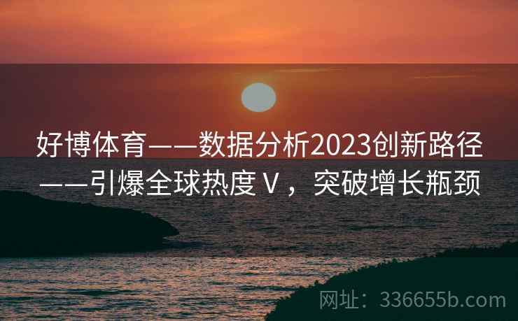 好博体育——数据分析2023创新路径——引爆全球热度Ⅴ，突破增长瓶颈