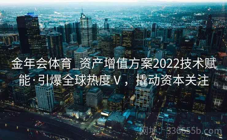 金年会体育_资产增值方案2022技术赋能·引爆全球热度Ⅴ,撬动资本关注 金年会体育_资产增值方案2022技术赋能·引爆全球热度Ⅴ,撬动资本关注