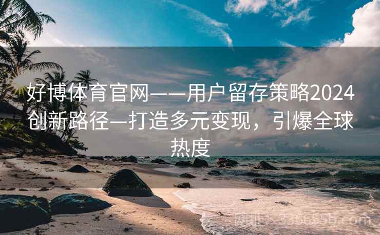 好博体育官网——用户留存策略2024创新路径—打造多元变现,引爆全球热度 好博体育官网——用户留存策略2024创新路径—打造多元变现,引爆全球热度