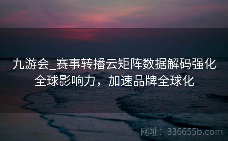 九游会_赛事转播云矩阵数据解码强化全球影响力，加速品牌全球化