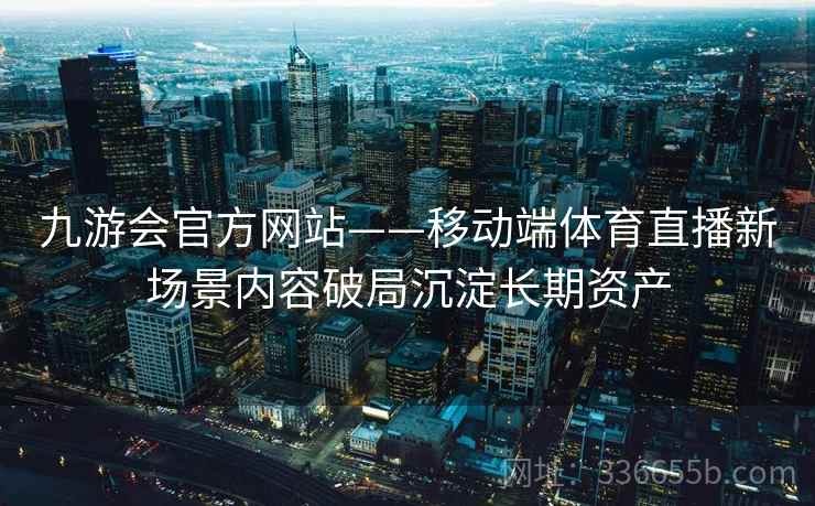 九游会官方网站——移动端体育直播新场景内容破局沉淀长期资产