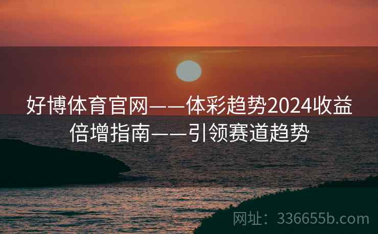好博体育官网——体彩趋势2024收益倍增指南——引领赛道趋势 好博体育官网——体彩趋势2024收益倍增指南——引领赛道趋势