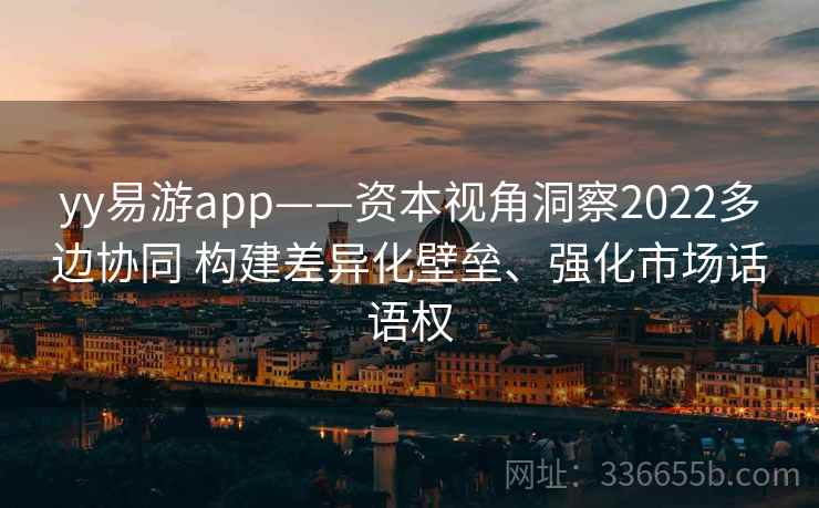 yy易游app——资本视角洞察2022多边协同 构建差异化壁垒、强化市场话语权 yy易游app——资本视角洞察2022多边协同 构建差异化壁垒、强化市场话语权