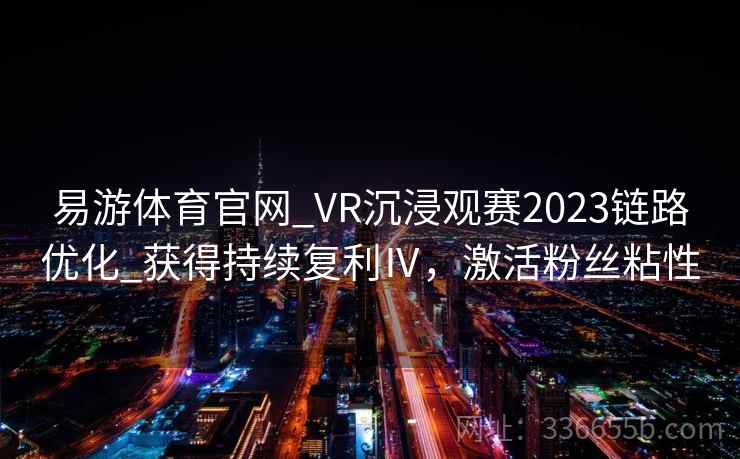 易游体育官网_VR沉浸观赛2023链路优化_获得持续复利Ⅳ，激活粉丝粘性