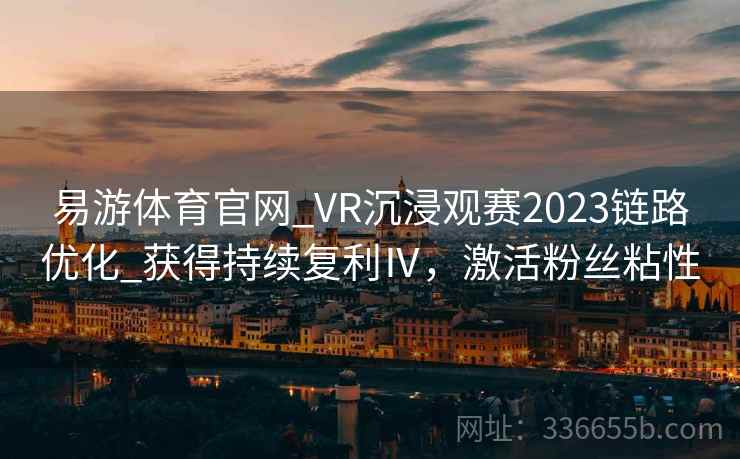 易游体育官网_VR沉浸观赛2023链路优化_获得持续复利Ⅳ,激活粉丝粘性 易游体育官网_VR沉浸观赛2023链路优化_获得持续复利Ⅳ,激活粉丝粘性