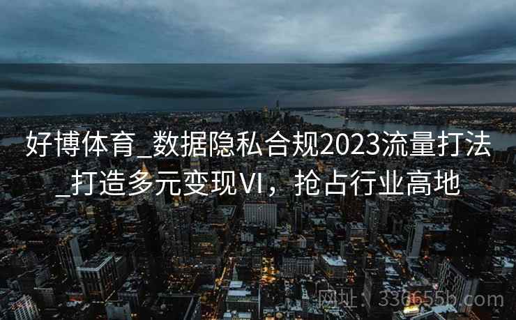 好博体育_数据隐私合规2023流量打法_打造多元变现Ⅵ,抢占行业高地 好博体育_数据隐私合规2023流量打法_打造多元变现Ⅵ,抢占行业高地
