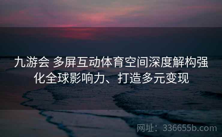 九游会 多屏互动体育空间深度解构强化全球影响力、打造多元变现 九游会 多屏互动体育空间深度解构强化全球影响力、打造多元变现