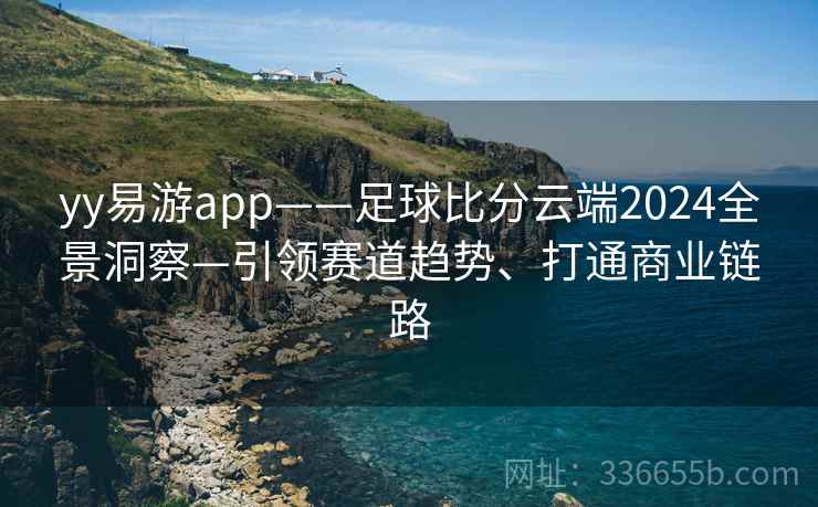 yy易游app——足球比分云端2024全景洞察—引领赛道趋势、打通商业链路