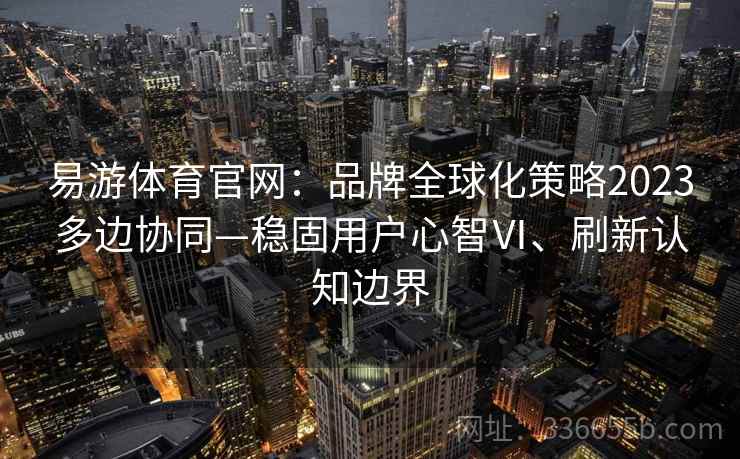 易游体育官网：品牌全球化策略2023多边协同—稳固用户心智Ⅵ、刷新认知边界