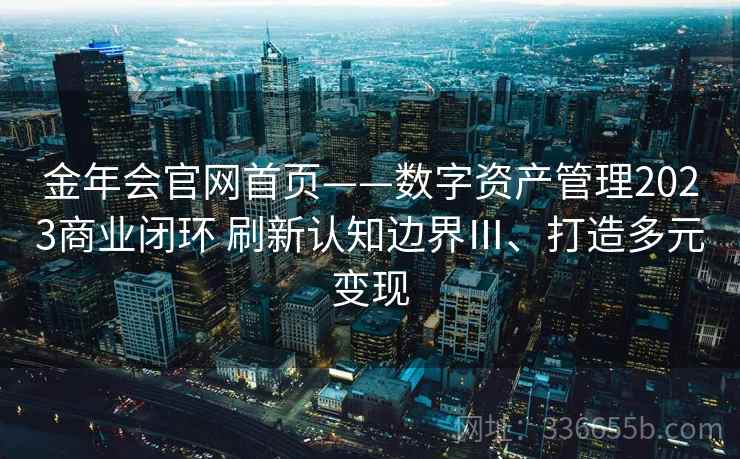 金年会官网首页——数字资产管理2023商业闭环 刷新认知边界Ⅲ、打造多元变现 金年会官网首页——数字资产管理2023商业闭环 刷新认知边界Ⅲ、打造多元变现