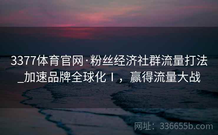 3377体育官网·粉丝经济社群流量打法_加速品牌全球化Ⅰ,赢得流量大战 3377体育官网·粉丝经济社群流量打法_加速品牌全球化Ⅰ,赢得流量大战