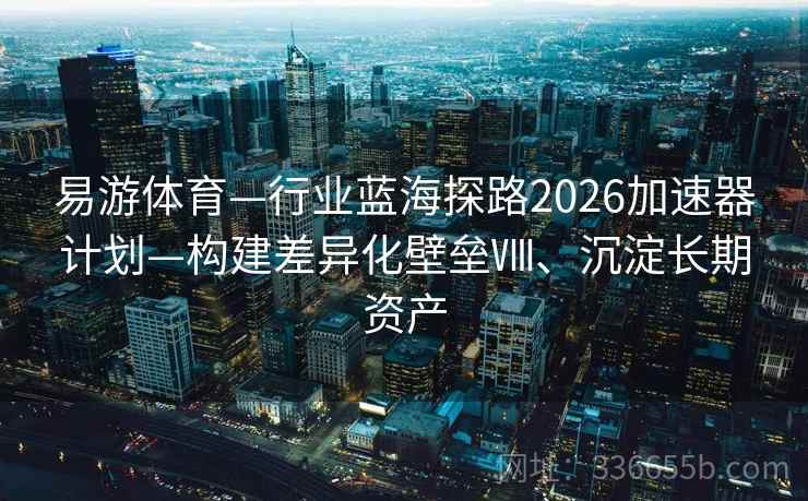 易游体育—行业蓝海探路2026加速器计划—构建差异化壁垒Ⅷ、沉淀长期资产 易游体育—行业蓝海探路2026加速器计划—构建差异化壁垒Ⅷ、沉淀长期资产