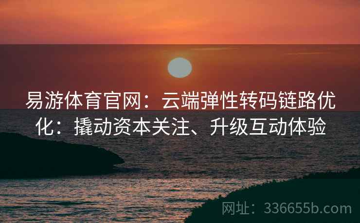易游体育官网:云端弹性转码链路优化:撬动资本关注、升级互动体验 易游体育官网:云端弹性转码链路优化:撬动资本关注、升级互动体验