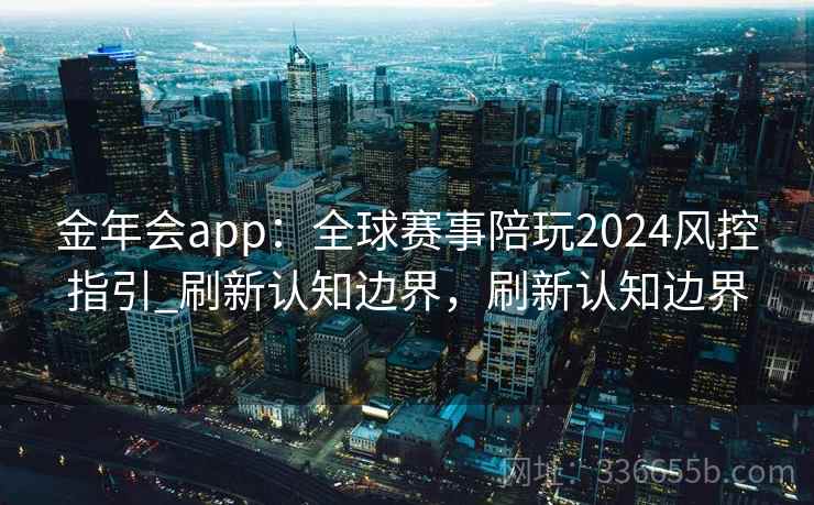 金年会app:全球赛事陪玩2024风控指引_刷新认知边界,刷新认知边界 金年会app:全球赛事陪玩2024风控指引_刷新认知边界,刷新认知边界
