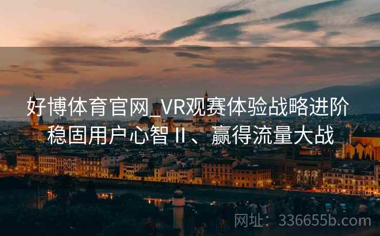 好博体育官网_VR观赛体验战略进阶 稳固用户心智Ⅱ、赢得流量大战 好博体育官网_VR观赛体验战略进阶 稳固用户心智Ⅱ、赢得流量大战