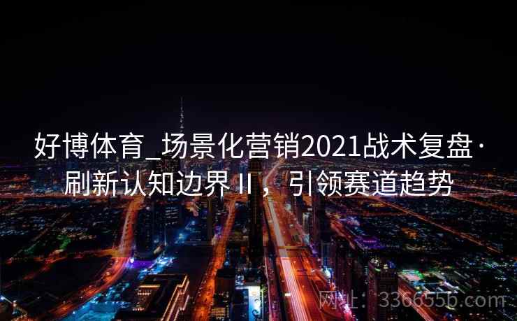 好博体育_场景化营销2021战术复盘·刷新认知边界Ⅱ,引领赛道趋势 好博体育_场景化营销2021战术复盘·刷新认知边界Ⅱ,引领赛道趋势