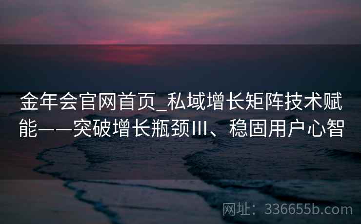 金年会官网首页_私域增长矩阵技术赋能——突破增长瓶颈Ⅲ、稳固用户心智