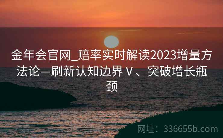 金年会官网_赔率实时解读2023增量方法论—刷新认知边界Ⅴ、突破增长瓶颈 金年会官网_赔率实时解读2023增量方法论—刷新认知边界Ⅴ、突破增长瓶颈