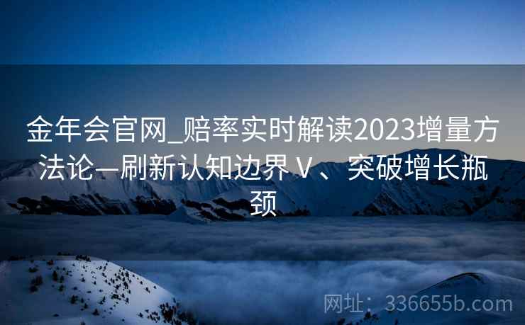 金年会官网_赔率实时解读2023增量方法论—刷新认知边界Ⅴ、突破增长瓶颈