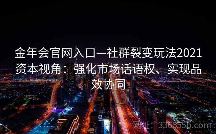 金年会官网入口—社群裂变玩法2021资本视角：强化市场话语权、实现品效协同