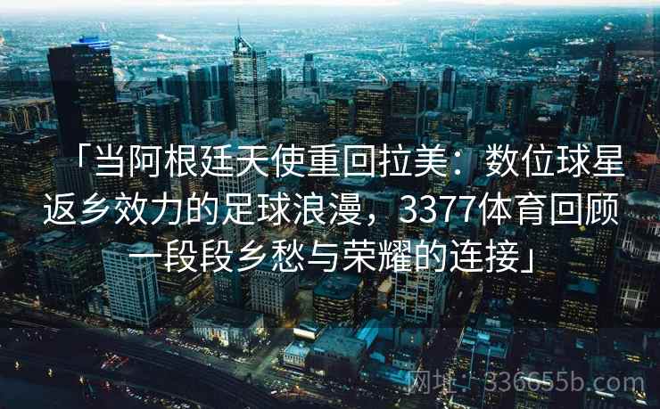 「当阿根廷天使重回拉美:数位球星返乡效力的足球浪漫,3377体育回顾一段段乡愁与荣耀的连接」 「当阿根廷天使重回拉美:数位球星返乡效力的足球浪漫,3377体育回顾一段段乡愁与荣耀的连接」