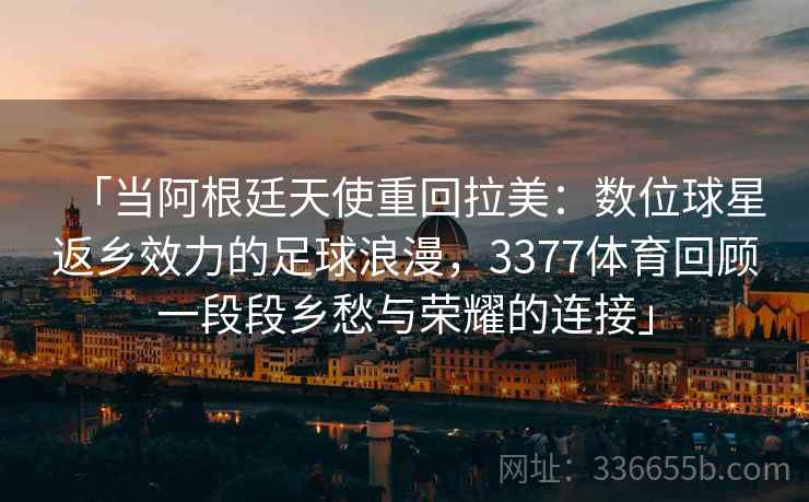 「当阿根廷天使重回拉美:数位球星返乡效力的足球浪漫,3377体育回顾一段段乡愁与荣耀的连接」 「当阿根廷天使重回拉美:数位球星返乡效力的足球浪漫,3377体育回顾一段段乡愁与荣耀的连接」