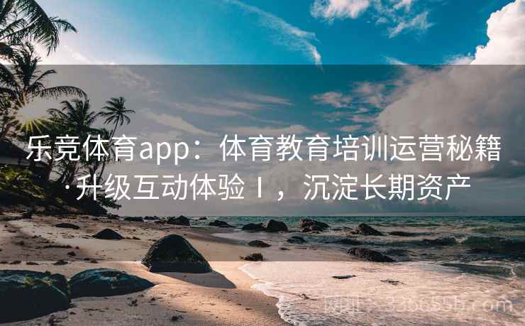 乐竞体育app:体育教育培训运营秘籍·升级互动体验Ⅰ,沉淀长期资产 乐竞体育app:体育教育培训运营秘籍·升级互动体验Ⅰ,沉淀长期资产