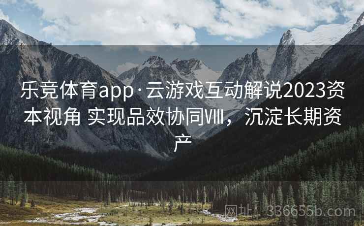 乐竞体育app·云游戏互动解说2023资本视角 实现品效协同Ⅷ,沉淀长期资产 乐竞体育app·云游戏互动解说2023资本视角 实现品效协同Ⅷ,沉淀长期资产