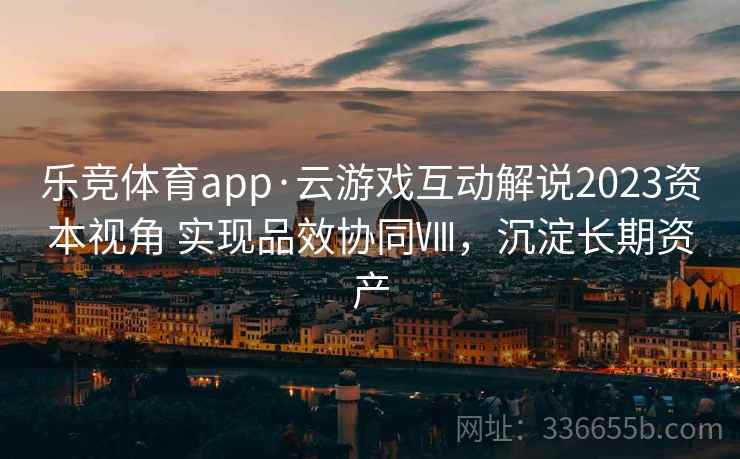 乐竞体育app·云游戏互动解说2023资本视角 实现品效协同Ⅷ,沉淀长期资产 乐竞体育app·云游戏互动解说2023资本视角 实现品效协同Ⅷ,沉淀长期资产