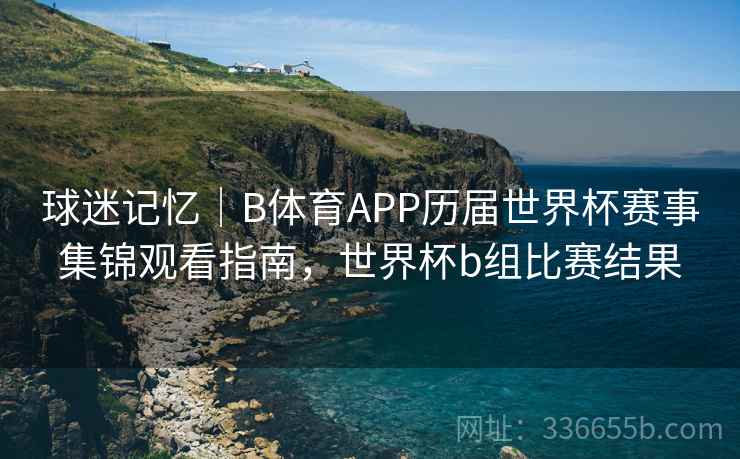 球迷记忆|B体育APP历届世界杯赛事集锦观看指南,世界杯b组比赛结果 球迷记忆|B体育APP历届世界杯赛事集锦观看指南,世界杯b组比赛结果