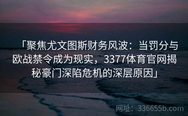 「聚焦尤文图斯财务风波：当罚分与欧战禁令成为现实，3377体育官网揭秘豪门深陷危机的深层原因」