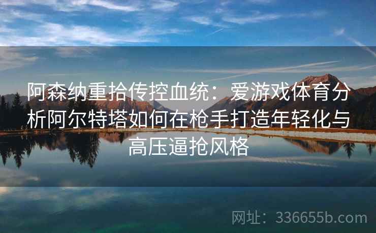 阿森纳重拾传控血统:爱游戏体育分析阿尔特塔如何在枪手打造年轻化与高压逼抢风格 阿森纳重拾传控血统:爱游戏体育分析阿尔特塔如何在枪手打造年轻化与高压逼抢风格