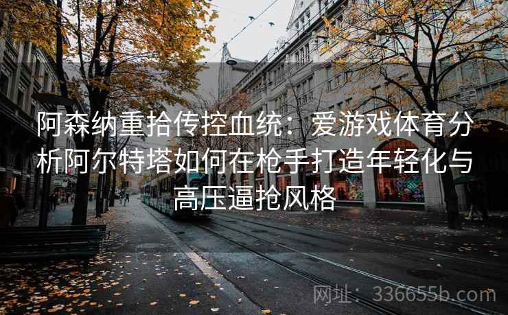 阿森纳重拾传控血统：爱游戏体育分析阿尔特塔如何在枪手打造年轻化与高压逼抢风格